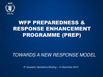 WFP PREPAREDNESS & RESPONSE ENHANCEMENT PROGRAMME (PREP) TOWARDS A NEW RESPONSE MODEL 4th Quarterly Operations Briefing – 14 December 2012