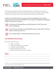 I am at high risk for lung cancer: Now what?  If you have reviewed the criteria and determined you are high risk for lung cancer, now is the time to talk with your doctor about lung cancer screening. Give this sheet dire