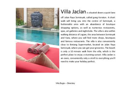 Villa Jaclan is situated down a quiet lane off Jalan Raya Seminyak, called gang Keraton. A short walk will bring you into the centre of Seminyak, a fashionable area with an abundance of boutique shopping options, as well