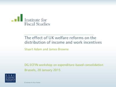 The effect of UK welfare reforms on the distribution of income and work incentives Stuart Adam and James Browne DG ECFIN workshop on expenditure-based consolidation Brussels, 20 January 2015