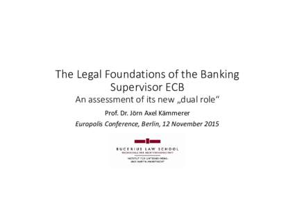 The Legal Foundations of the Banking Supervisor ECB An assessment of its new „dual role“ Prof. Dr. Jörn Axel Kämmerer Europolis Conference, Berlin, 12 November 2015