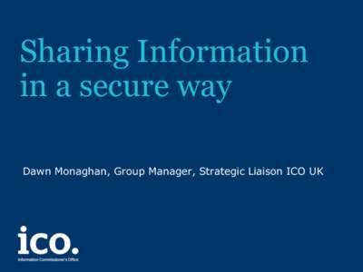 Sharing Information in a secure way Dawn Monaghan, Group Manager, Strategic Liaison ICO UK What do we mean by ‘secure’ • Secure for whom?
