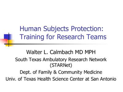 Human Subjects Protection: Training for Research Teams Walter L. Calmbach MD MPH South Texas Ambulatory Research Network (STARNet) Dept. of Family & Community Medicine