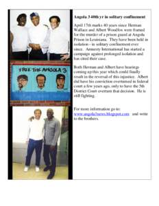 Angola 3 40th yr in solitary confinement April 17th marks 40 years since Herman Wallace and Albert Woodfox were framed for the murder of a prison guard at Angola Prison in Louisiana. They have been held in isolation - in