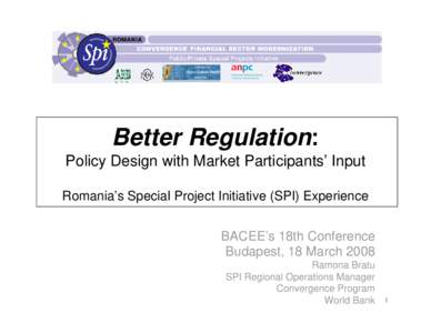 Better Regulation: Policy Design with Market Participants’ Input Romania’s Special Project Initiative (SPI) Experience BACEE’s 18th Conference Budapest, 18 March 2008 Ramona Bratu