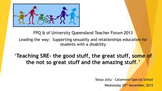 FPQ & of University Queensland Teacher Forum 2013 Leading the way: Supporting sexuality and relationships education for students with a disability ‘Teaching SRE- the good stuff, the great stuff, some of the not so grea