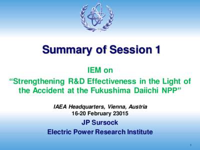 Summary of Session 1 IEM on “Strengthening R&D Effectiveness in the Light of the Accident at the Fukushima Daiichi NPP” IAEA Headquarters, Vienna, Austria[removed]February 23015