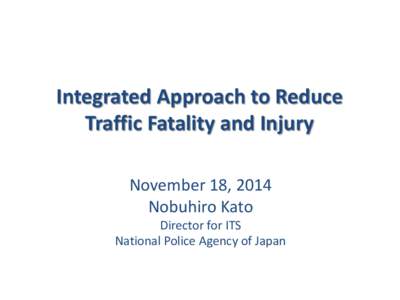 Integrated Approach to Reduce Traffic Fatality and Injury November 18, 2014 Nobuhiro Kato Director for ITS National Police Agency of Japan