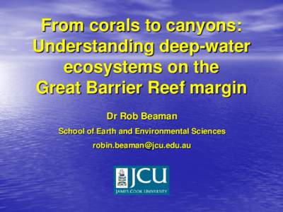 From corals to canyons: Understanding deep-water ecosystems on the Great Barrier Reef margin Dr Rob Beaman School of Earth and Environmental Sciences