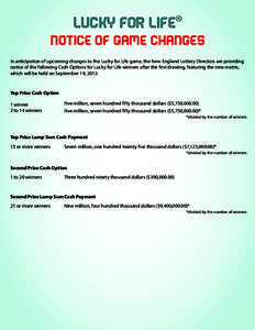 LUCKY FOR LIFE® NOTICE OF GAME CHANGES In anticipation of upcoming changes to the Lucky for Life game, the New England Lottery Directors are providing notice of the following Cash Options for Lucky for Life winners afte
