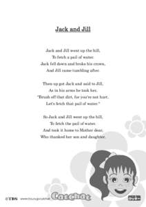 Jack and Jill  Jack and Jill went up the hill, To fetch a pail of water. Jack fell down and broke his crown, And Jill came tumbling after.