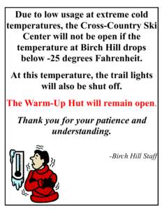 Due to low usage at extreme cold temperatures, the Cross-Country Ski Center will not be open if the temperature at Birch Hill drops below -25 degrees Fahrenheit. At this temperature, the trail lights