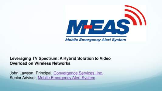 Leveraging TV Spectrum: A Hybrid Solution to Video Overload on Wireless Networks John Lawson, Principal, Convergence Services, Inc. Senior Advisor, Mobile Emergency Alert System  M-EAS sponsors of APCO Emerging Tech 201