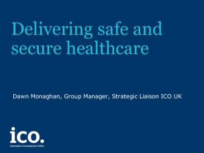 Delivering safe and secure healthcare Dawn Monaghan, Group Manager, Strategic Liaison ICO UK EU Regulations Update • Behind original timetable but on track