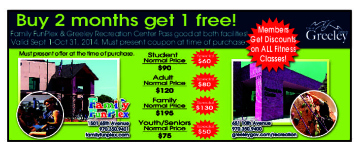Buy 2 months get 1 free!  Family FunPlex & Greeley Recreation Center Pass good at both facilities! Members Valid Sept 1-Oct 31, 2014. Must present coupon at time of purchase. Get Discounts Must present offer at the time 