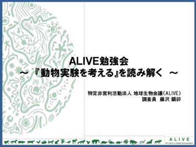 ＡＬＩＶＥ勉強会 ～ 『動物実験を考える』を読み解く ～ 特定非営利活動法人 地球生物会議（ALIVE） 調査員 藤沢 顕卯  目次