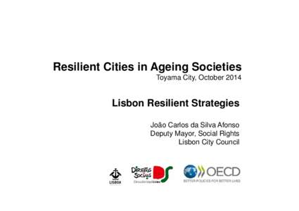 Resilient Cities in Ageing Societies Toyama City, October 2014 Lisbon Resilient Strategies João Carlos da Silva Afonso Deputy Mayor, Social Rights