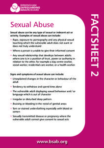 Sexual abuse can be any type of sexual or indecent act or activity. Examples of sexual abuse can include: • Rape, exposure to pornography and any physical sexual touching which the vulnerable adult does not want or doe