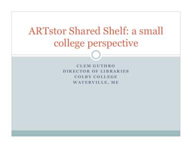 ARTstor Shared Shelf: a small college perspective CLEM GUTHRO DIRECTOR OF LIBRARIES COLBY COLLEGE WATERVILLE, ME