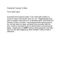 Putting My Training To Work From Heidi Lopez Successful first response today. 3 car crash right outside my house on Hwy 9 (convenient, yes; fun, no). I triaged people and gave a neighbor instructions on re-directing traf