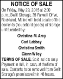 NOTICE OF SALE On Friday, May 29, 2015 at 2:00 p.m., Swift Storage, 35 Farwell Drive, Rockland, Maine will hold a sale of the contents (household goods) of storage units rented by: