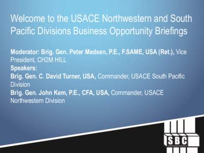 Welcome to the USACE Northwestern and South Pacific Divisions Business Opportunity Briefings Moderator: Brig. Gen. Peter Madsen, P.E., F.SAME, USA (Ret.), Vice President, CH2M HILL Speakers: Brig. Gen. C. David Turner, U
