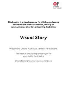 This booklet is a visual resource for children and young adults with an autistic condition, sensory or communication disorders or learning disabilities. Visual Story Welcome to Oxford Playhouse; a theatre for everyone.