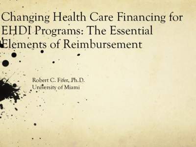 Changing Health Care Financing for EHDI Programs: The Essential Elements of Reimbursement Robert C. Fifer, Ph.D. University of Miami