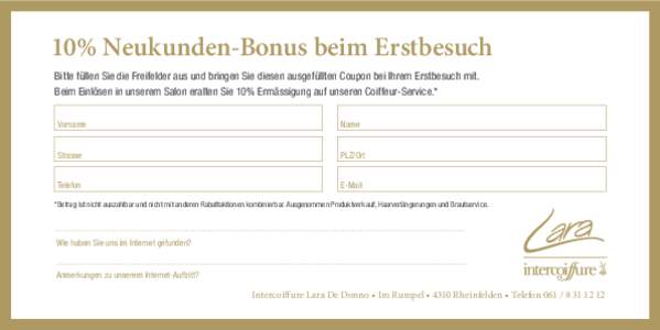 10% Neukunden-Bonus beim Erstbesuch Bitte füllen Sie die Freifelder aus und bringen Sie diesen ausgefüllten Coupon bei Ihrem Erstbesuch mit. Beim Einlösen in unserem Salon eralten Sie 10% Ermässigung auf unseren Coif