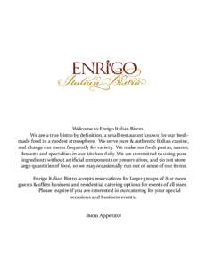 Welcome to Enrigo Italian Bistro. We are a true bistro by definition, a small restaurant known for our freshmade food in a modest atmosphere. We serve pure & authentic Italian cuisine, and change our menu frequently for 