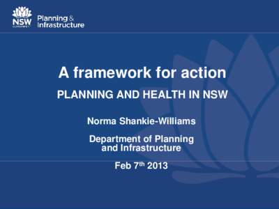 A framework for action PLANNING AND HEALTH IN NSW Norma Shankie-Williams Department of Planning and Infrastructure Feb 7th 2013