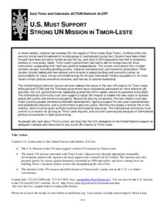East Timor and Indonesia ACTION Network ALERT  U.S. MUST SUPPORT STRONG UN MISSION IN TIMOR-LESTE  In recent weeks, violence has wracked Dili, the capital of Timor-Leste (East Timor). Conflicts within the