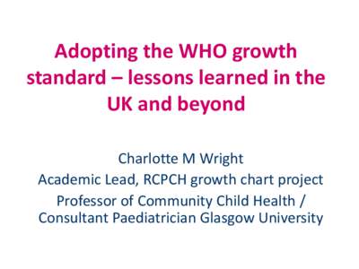 Adopting the WHO growth standard – lessons learned in the UK and beyond Charlotte M Wright Academic Lead, RCPCH growth chart project Professor of Community Child Health /