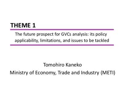 THEME 1 The future prospect for GVCs analysis: its policy applicability, limitations, and issues to be tackled Tomohiro Kaneko Ministry of Economy, Trade and Industry (METI)