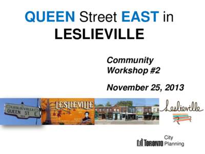 QUEEN Street EAST in LESLIEVILLE Community Workshop #2 November 25, 2013