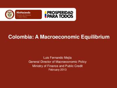 Colombia: A Macroeconomic Equilibrium  Luis Fernando Mejía General Director of Macroeconomic Policy Ministry of Finance and Public Credit February 2013
