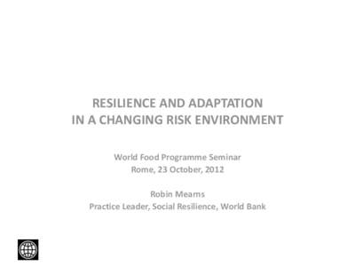 RESILIENCE AND ADAPTATION IN A CHANGING RISK ENVIRONMENT World Food Programme Seminar Rome, 23 October, 2012 Robin Mearns Practice Leader, Social Resilience, World Bank