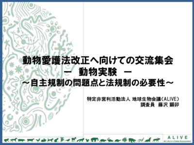 動物愛護法改正へ向けての交流集会 ー 動物実験 ー ～自主規制の問題点と法規制の必要性～ 特定非営利活動法人 地球生物会議（ALIVE） 調査員 藤沢 顕卯