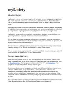About mySociety mySociety is a not-for-profit social enterprise with a mission to invent and popularise digital tools that enable citizens to exert power over institutions and decision makers. We are based in the UK, but