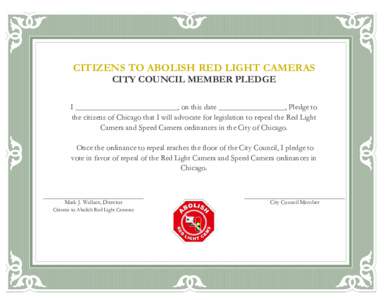 CITIZENS TO ABOLISH RED LIGHT CAMERAS CITY COUNCIL MEMBER PLEDGE I __________________________, on this date _________________, Pledge to the citizens of Chicago that I will advocate for legislation to repeal the Red Ligh