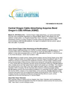 FOR IMMEDIATE RELEASE  Central Oregon Cable Advertising Acquires Bend Oregon’s CBS Affiliate (KBNZ) March 31, 2010 Bend, Ore. – Central Oregon Cable Advertising, LLC announced today that they have completed negotiati