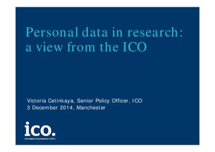 Personal data in research: a view from the ICO Victoria Cetinkaya, Senior Policy Officer, ICO 3 December 2014, Manchester