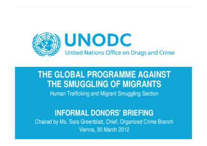 THE GLOBAL PROGRAMME AGAINST THE SMUGGLING OF MIGRANTS Human Trafficking and Migrant Smuggling Section INFORMAL DONORS’ BRIEFING Chaired by Ms. Sara Greenblatt, Chief, Organized Crime Branch