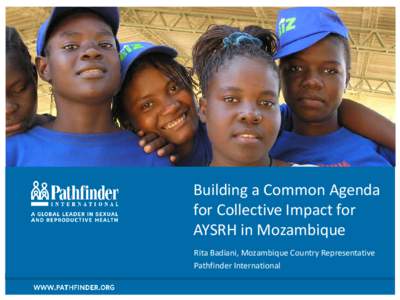 Building a Common Agenda for Collective Impact for AYSRH in Mozambique Rita Badiani, Mozambique Country Representative Pathfinder International