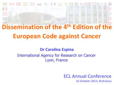 Dissemination of the 4th Edition of the European Code against Cancer Dr Carolina Espina ECL Annual Conference 16 October 2014, Bratislava