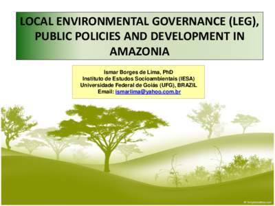 LOCAL ENVIRONMENTAL GOVERNANCE (LEG), PUBLIC POLICIES AND DEVELOPMENT IN AMAZONIA Ismar Borges de Lima, PhD Instituto de Estudos Socioambientais (IESA) Universidade Federal de Goiás (UFG), BRAZIL