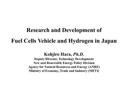 Research and Development of Fuel Cells Vehicle and Hydrogen in Japan Kohjiro Hara, Ph.D. Deputy Director, Technology Development New and Renewable Energy Policy Division Agency for Natural Resources and Energy (ANRE)