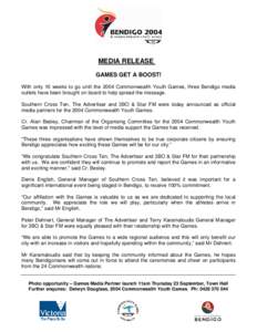 MEDIA RELEASE GAMES GET A BOOST! With only 10 weeks to go until the 2004 Commonwealth Youth Games, three Bendigo media outlets have been brought on board to help spread the message. Southern Cross Ten, The Advertiser and