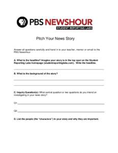 Pitch Your News Story Answer all questions carefully and hand in to your teacher, mentor or email to the PBS NewsHour A. What is the headline? Imagine your story is in the top spot on the Student Reporting Labs homepage 