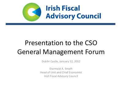 Presentation to the CSO General Management Forum Dublin Castle, January 12, 2012 Diarmaid A. Smyth Head of Unit and Chief Economist Irish Fiscal Advisory Council